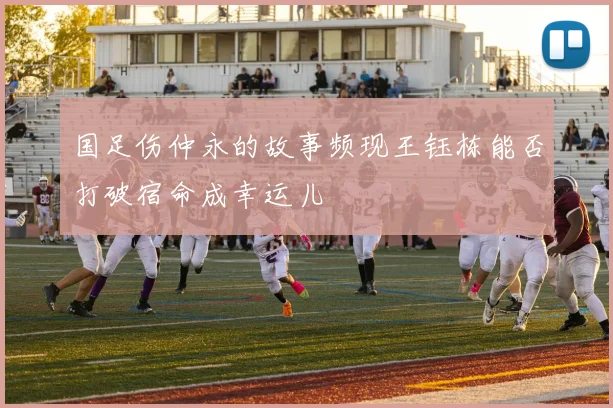 国足伤仲永的故事频现王钰栋能否打破宿命成幸运儿