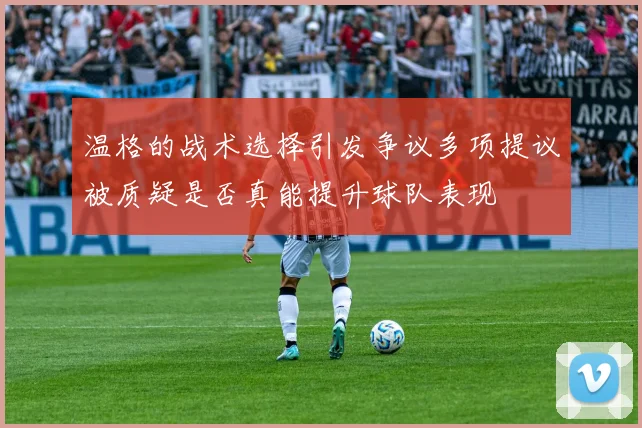 温格的战术选择引发争议多项提议被质疑是否真能提升球队表现