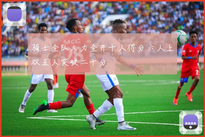 骑士全队火力全开十人得分六人上双五人突破二十分