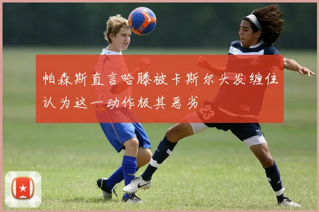 帕森斯直言哈滕被卡斯尔头发缠住认为这一动作极其恶劣