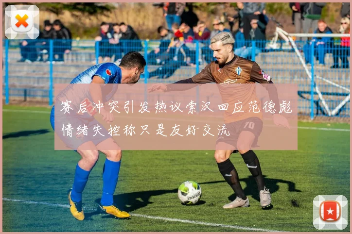 赛后冲突引发热议索汉回应范德彪情绪失控称只是友好交流