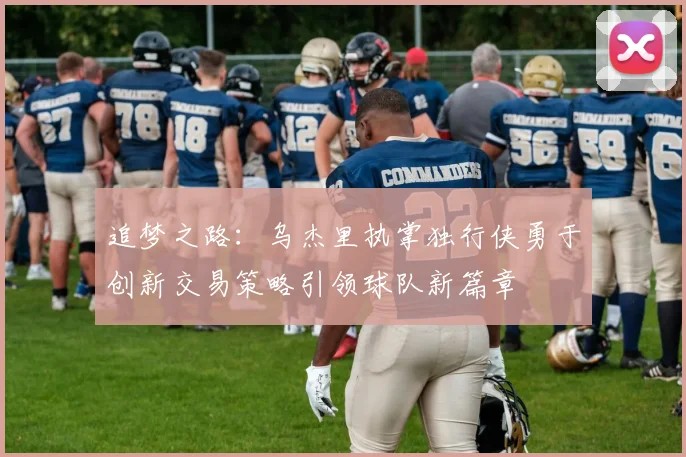 追梦之路：乌杰里执掌独行侠勇于创新交易策略引领球队新篇章