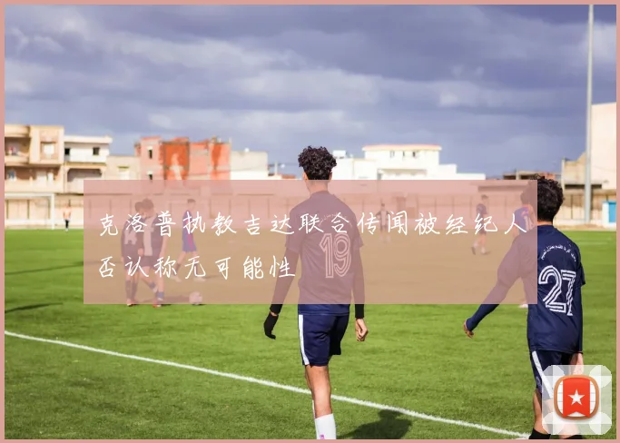 克洛普执教吉达联合传闻被经纪人否认称无可能性
