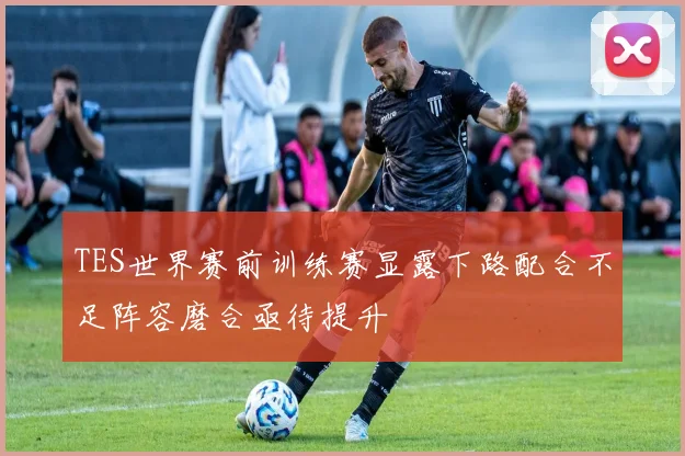 TES世界赛前训练赛显露下路配合不足阵容磨合亟待提升